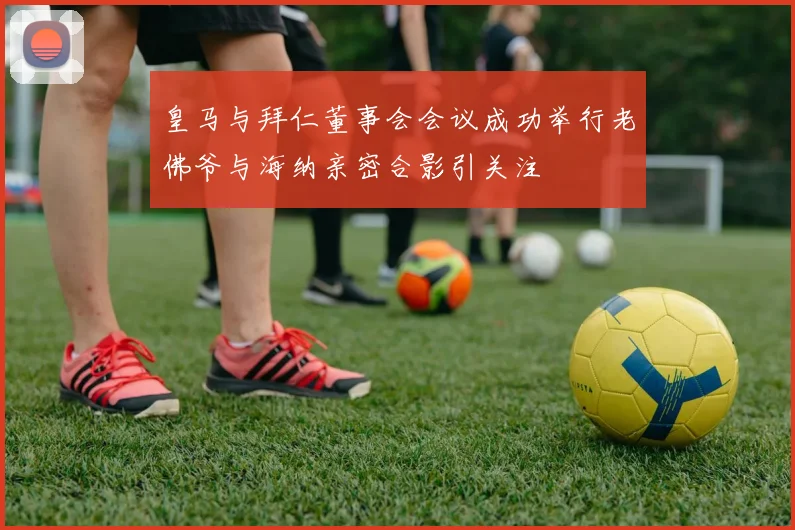 皇马与拜仁董事会会议成功举行老佛爷与海纳亲密合影引关注