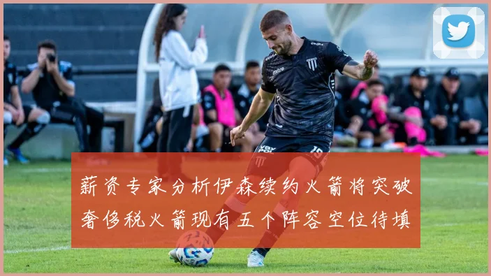 薪资专家分析伊森续约火箭将突破奢侈税火箭现有五个阵容空位待填补