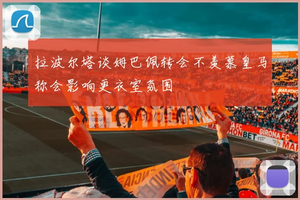 拉波尔塔谈姆巴佩转会不羡慕皇马称会影响更衣室氛围
