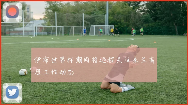 伊布世界杯期间将远程关注米兰高层工作动态