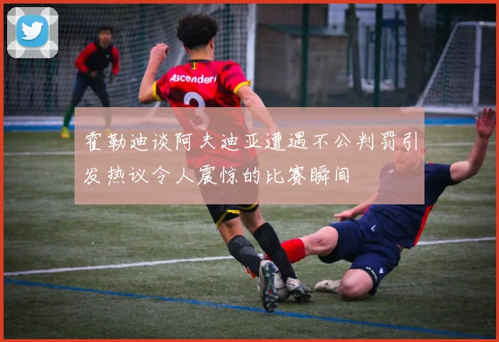霍勒迪谈阿夫迪亚遭遇不公判罚引发热议令人震惊的比赛瞬间