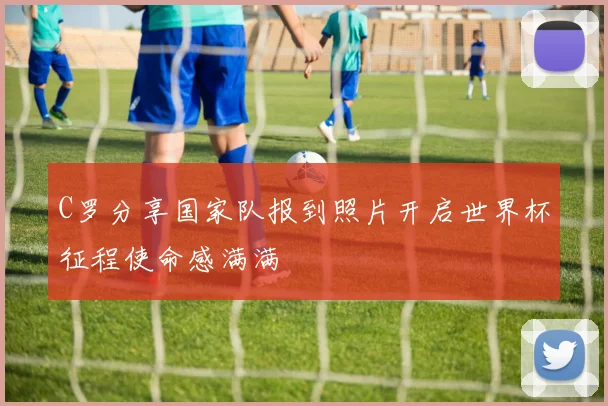 C罗分享国家队报到照片开启世界杯征程使命感满满