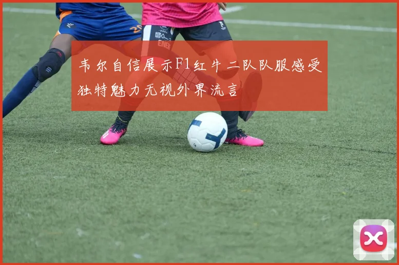 韦尔自信展示F1红牛二队队服感受独特魅力无视外界流言