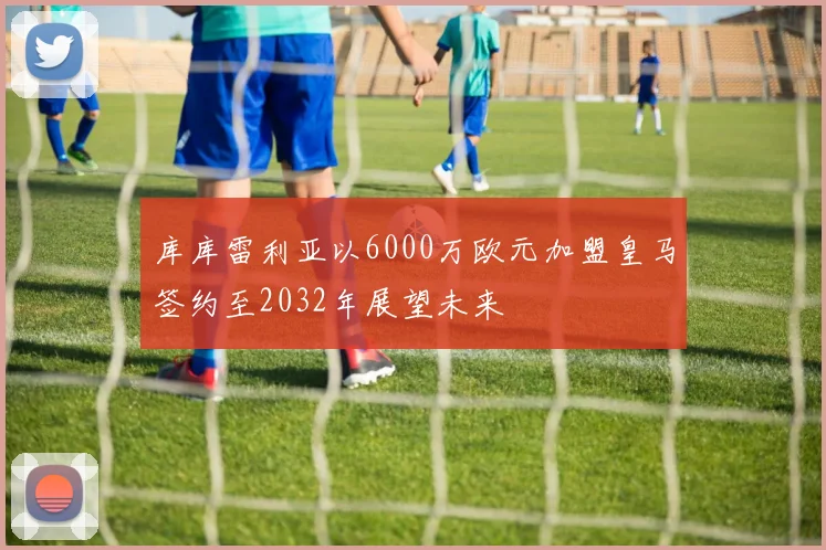 库库雷利亚以6000万欧元加盟皇马签约至2032年展望未来