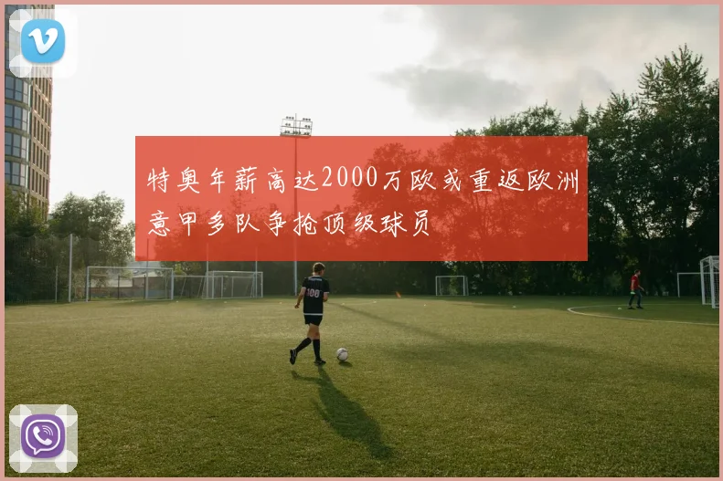 特奥年薪高达2000万欧或重返欧洲意甲多队争抢顶级球员