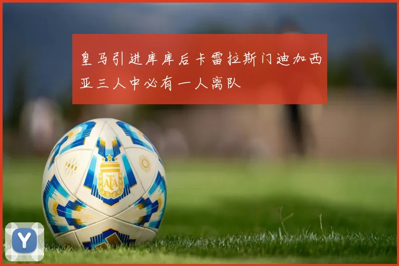 皇马引进库库后卡雷拉斯门迪加西亚三人中必有一人离队
