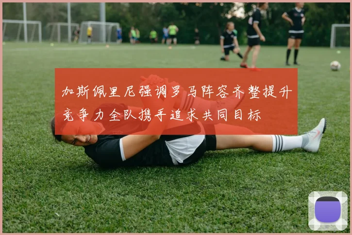 加斯佩里尼强调罗马阵容齐整提升竞争力全队携手追求共同目标