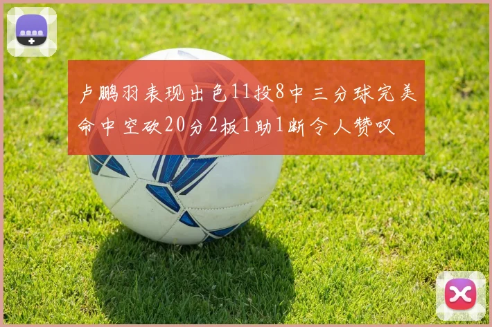 卢鹏羽表现出色11投8中三分球完美命中空砍20分2板1助1断令人赞叹