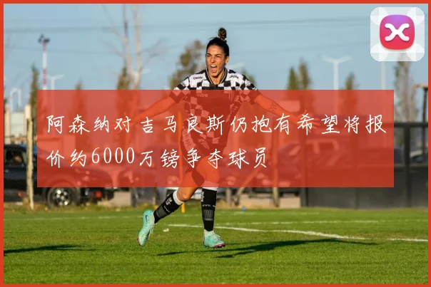 阿森纳对吉马良斯仍抱有希望将报价约6000万镑争夺球员