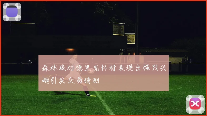 森林狼对德里克怀特表现出强烈兴趣引发交易猜测