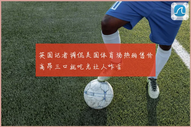 英国记者调侃美国体育场热狗售价高昂三口就吃光让人咋舌