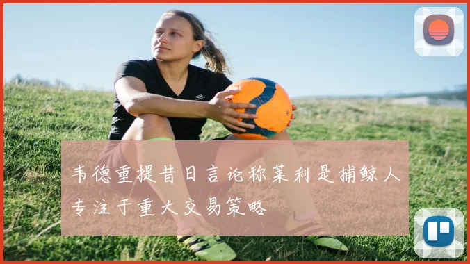 韦德重提昔日言论称莱利是捕鲸人专注于重大交易策略