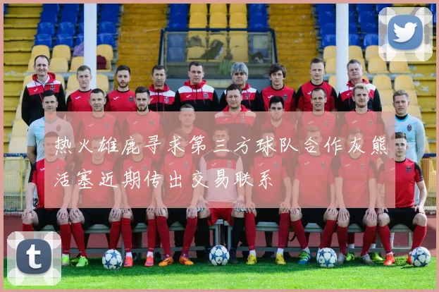 热火雄鹿寻求第三方球队合作灰熊活塞近期传出交易联系