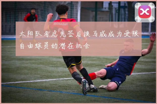 太阳队考虑先签后换马威成为受限自由球员的潜在机会