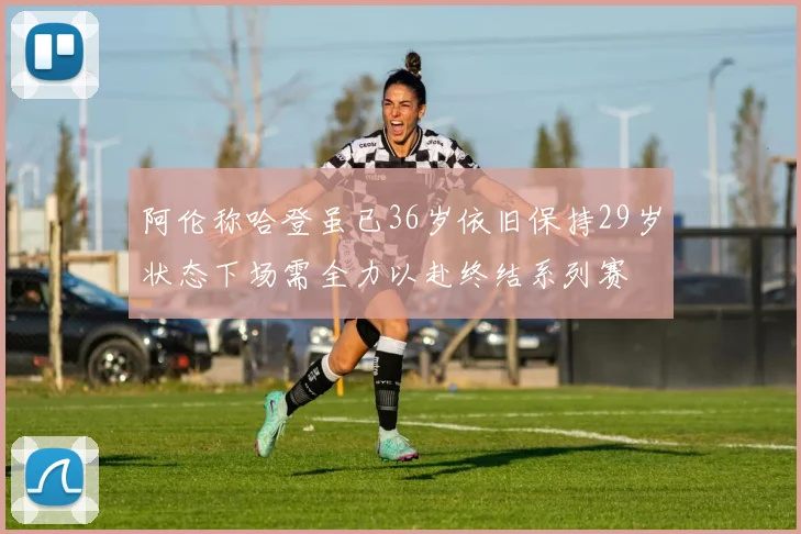 阿伦称哈登虽已36岁依旧保持29岁状态下场需全力以赴终结系列赛