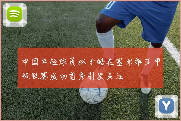中国年轻球员林子皓在塞尔维亚甲级联赛成功首秀引发关注