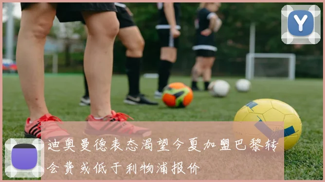 迪奥曼德表态渴望今夏加盟巴黎转会费或低于利物浦报价