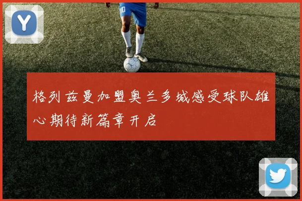 格列兹曼加盟奥兰多城感受球队雄心期待新篇章开启