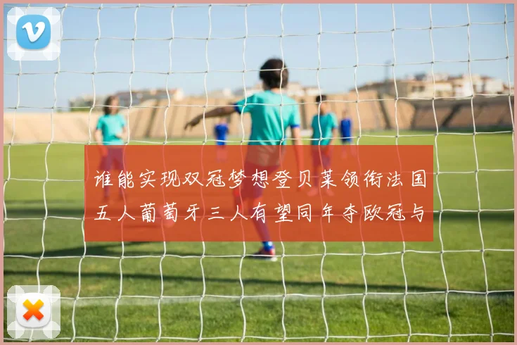 谁能实现双冠梦想登贝莱领衔法国五人葡萄牙三人有望同年夺欧冠与世界杯