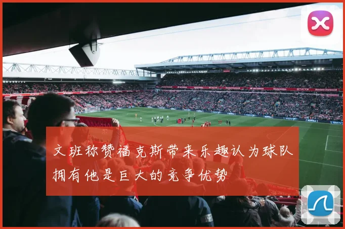 文班称赞福克斯带来乐趣认为球队拥有他是巨大的竞争优势