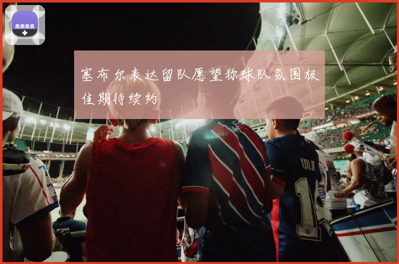 塞布尔表达留队愿望称球队氛围极佳期待续约