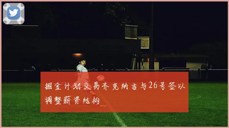 掘金计划交易齐克纳吉与26号签以调整薪资结构