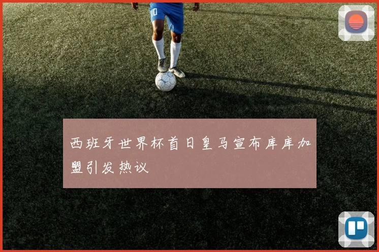 西班牙世界杯首日皇马宣布库库加盟引发热议