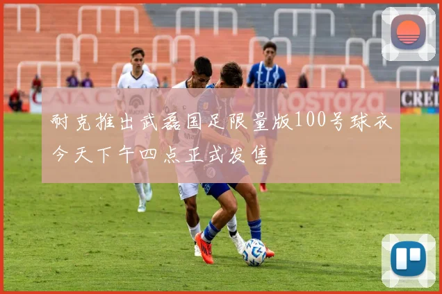 耐克推出武磊国足限量版100号球衣今天下午四点正式发售