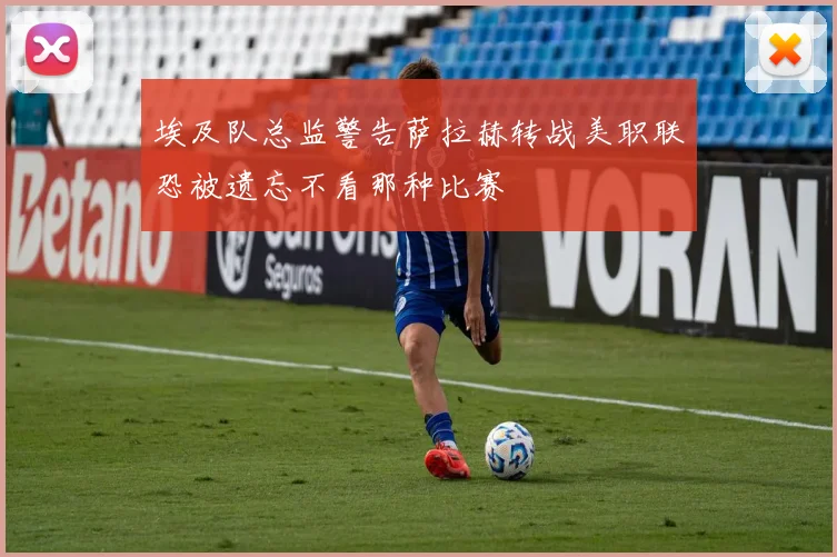 埃及队总监警告萨拉赫转战美职联恐被遗忘不看那种比赛