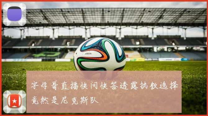 字母哥直播快问快答透露执教选择竟然是尼克斯队