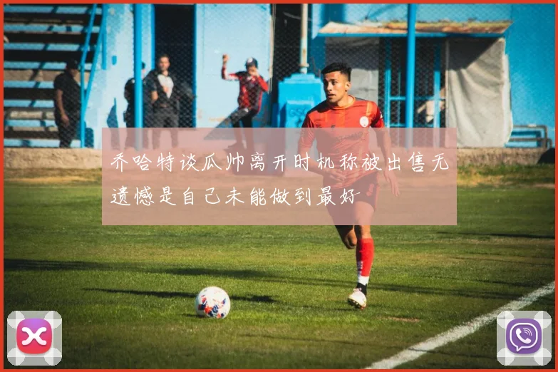 乔哈特谈瓜帅离开时机称被出售无遗憾是自己未能做到最好