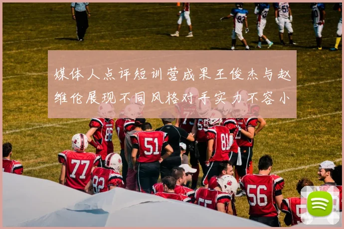 媒体人点评短训营成果王俊杰与赵维伦展现不同风格对手实力不容小觑